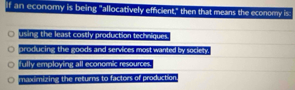 If an economy is being "allocatively efficient," then that means the economy is:
using the least costly production techniques.
producing the goods and services most wanted by society.
fully employing all economic resources.
maximizing the returns to factors of production