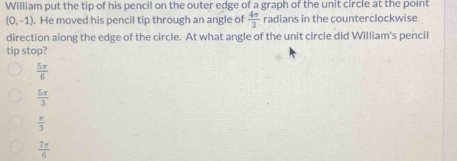 William put the tip of his pencil on the outer edge of a graph of the unit circle at the point
(0,-1). He moved his pencil tip through an angle of  4π /3  radians in the counterclockwise
direction along the edge of the circle. At what angle of the unit circle did William's pencil
tip stop?
 5π /6 
 5π /3 
 π /3 
 7π /6 