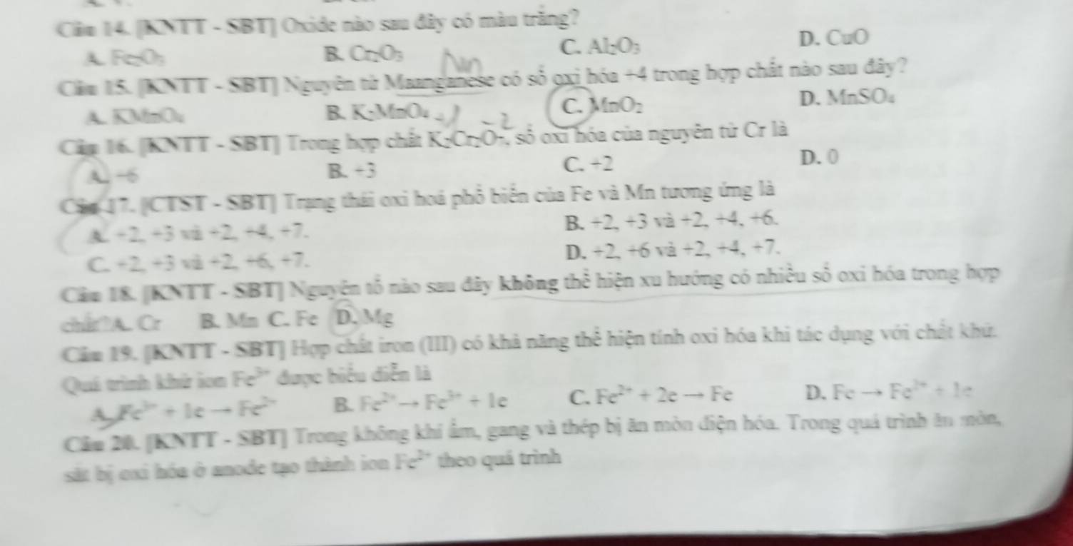 Clăm 14. [KNTT - SBT] Oxide nào sau đây có màu trăng?
A FeO; B. Cr_2O_3 C. Al_2O_3
D. CuO
Căm 15. [KNTT - SBT] Nguyên từ Maanganese có số 9xi hóa +4 trong hợp chất nào sau đây?
A. KMnOu B. K_2MnO_4
C. MnO_2
D. MnSO_4
Cập 16. [KNTT - SBT] Trong hợp chất  KỳCr₂O-, số oxi hóa của nguyên từ Cr là
A. ~6 B. +3 C. +7
D. 0
Cáa 17. [CTST - SBT] Trang thái oxi hoá phổ biển của Fe và Mn tương ứng là
A. +2,+3 và +2, +4, +7.
B. +2,+3va+2,+4,+6.
D.
C. +2, +3 vå +2, +6, +7. +2,+6va+2,+4,+7.
Câm 18. [KNTT - SBT] Nguyện tổ nào sau đây không thể hiện xu hướng có nhiều số oxi hóa trong hợp
chit A. Cr B. Mn C. Fe D. Mg
Cảm 19. [KNTT - SBT] Hợp chất iron (III) có khả năng thể hiện tính oxi hóa khi tác dụng với chất khứ.
Quá trình khử ion Fe^(3+) được biểu diễn là
A. Fc^(2n)+kcto Fc^(2n) B. Fe^(2+)to Fe^(3+)+Ie C. Fe^(2+)+2eto Fe D. Feto Fe^(2+)+k
Cầu 20. [KNTT - SBT] Trong không khí ẩm, gang và thép bị ăn mòn điện hóa. Trong quá trình ăn mòn,
st bị cxi hóa ở anode tạo thành ion Fe^(2+) theo quá trình