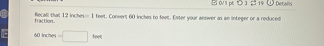 つ 3 19 Details 
Recall that 12inches=1 feet. Convert 60 inches to feet. Enter your answer as an integer or a reduced 
fraction.
60 inches =□ feet