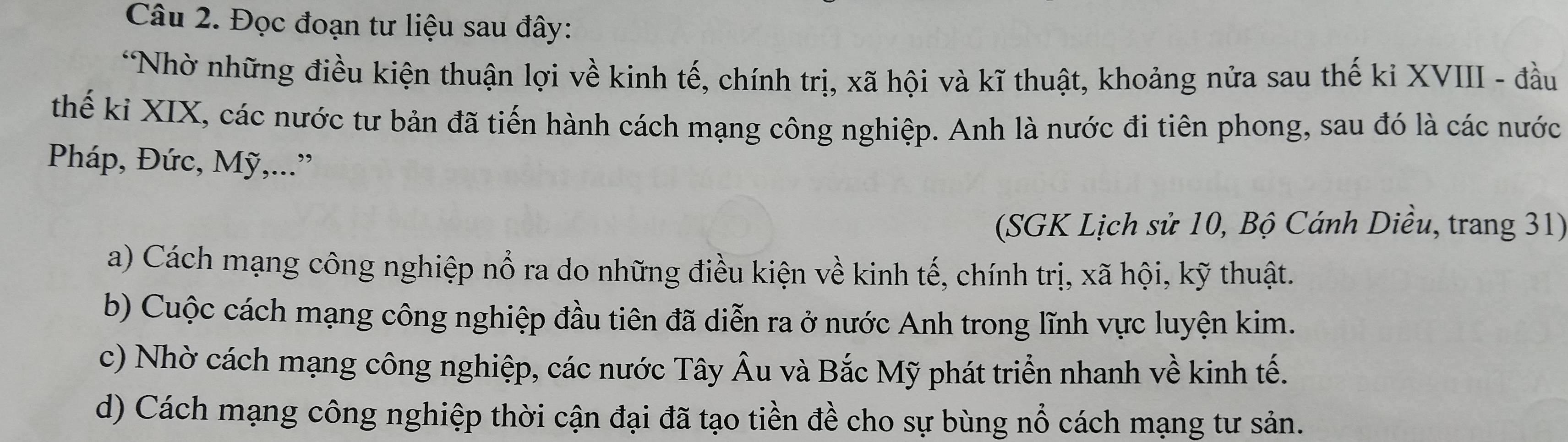 Đọc đoạn tư liệu sau đây:
*Nhờ những điều kiện thuận lợi về kinh tế, chính trị, xã hội và kĩ thuật, khoảng nửa sau thế ki XVIII - đầu
thế ki XIX, các nước tư bản đã tiến hành cách mạng công nghiệp. Anh là nước đi tiên phong, sau đó là các nước
Pháp, Đức, Mỹ,...”
(SGK Lịch sử 10, Bộ Cánh Diều, trang 31)
a) Cách mạng công nghiệp nổ ra do những điều kiện về kinh tế, chính trị, xã hội, kỹ thuật.
b) Cuộc cách mạng công nghiệp đầu tiên đã diễn ra ở nước Anh trong lĩnh vực luyện kim.
c) Nhờ cách mạng công nghiệp, các nước Tây Âu và Bắc Mỹ phát triển nhanh về kinh tế.
d) Cách mạng công nghiệp thời cận đại đã tạo tiền đề cho sự bùng nổ cách mạng tư sản.