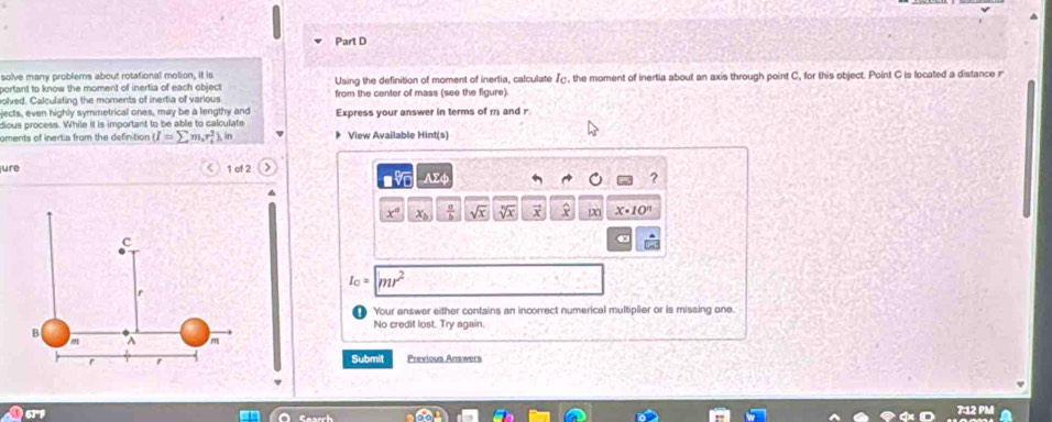 solve many problems about rotational motion, it is 
portant to know the moment of inertia of each object Using the definition of moment of inertia, calculate I_C , the moment of inertia about an axis through point C, for this object. Point C is located a distance r 
olved. Calculating the moments of inertia of various from the center of mass (see the figure). 
jects, even highly symmetrical ones, may be a lengthy and Express your answer in terms of m and r
dious process. While if is important to be able to calculate 
oments of inertia from the definition (I=sumlimits m_ir_i^(2).in 》 View Available Hint(s) 
jure < 1 of 2 
sqrt [6)overline 0 Asumlimits b
?
x° x_b  a/b  sqrt(x) sqrt[n](x) vector x X X· 10^n
c
I_C= |mr^2
r
Your answer either contains an incorrect numerical multiplier or is missing one. 
No credit lost. Try again.
B
A m
f r
Submit Previous Answers