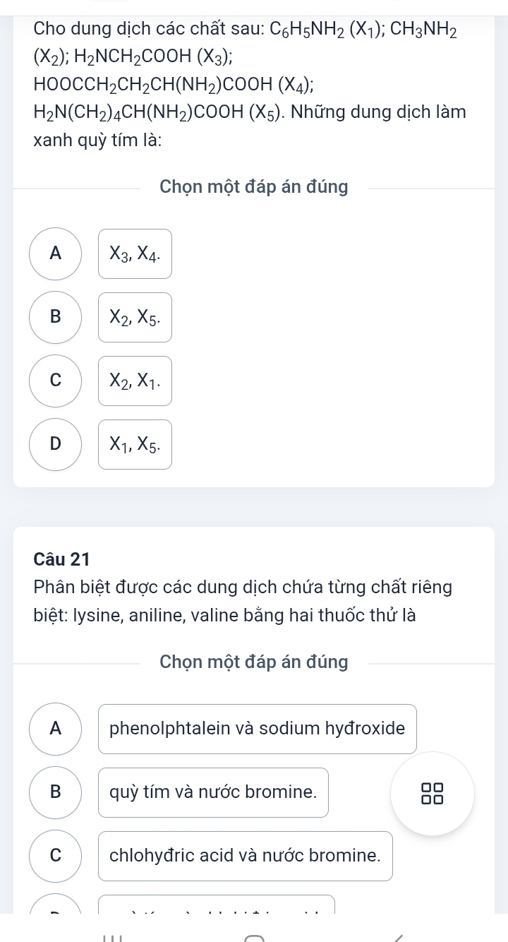 Cho dung dịch các chất sau: C_6H_5NH_2(X_1); CH_3NH_2
(X_2); H_2NCH_2COOH(X_3);
HOOCCH_2CH_2CH(NH_2)COOH(X_4);
H_2N(CH_2)_4CH(NH_2)COOH(X_5). Những dung dịch làm
xanh quỳ tím là:
Chọn một đáp án đúng
A X_3, X_4.
B X_2, X_5.
C X_2, X_1.
D X_1, X_5. 
Câu 21
Phân biệt được các dung dịch chứa từng chất riêng
biệt: lysine, aniline, valine bằng hai thuốc thử là
Chọn một đáp án đúng
A phenolphtalein và sodium hyđroxide
B quỳ tím và nước bromine.

C chlohyđric acid và nước bromine.