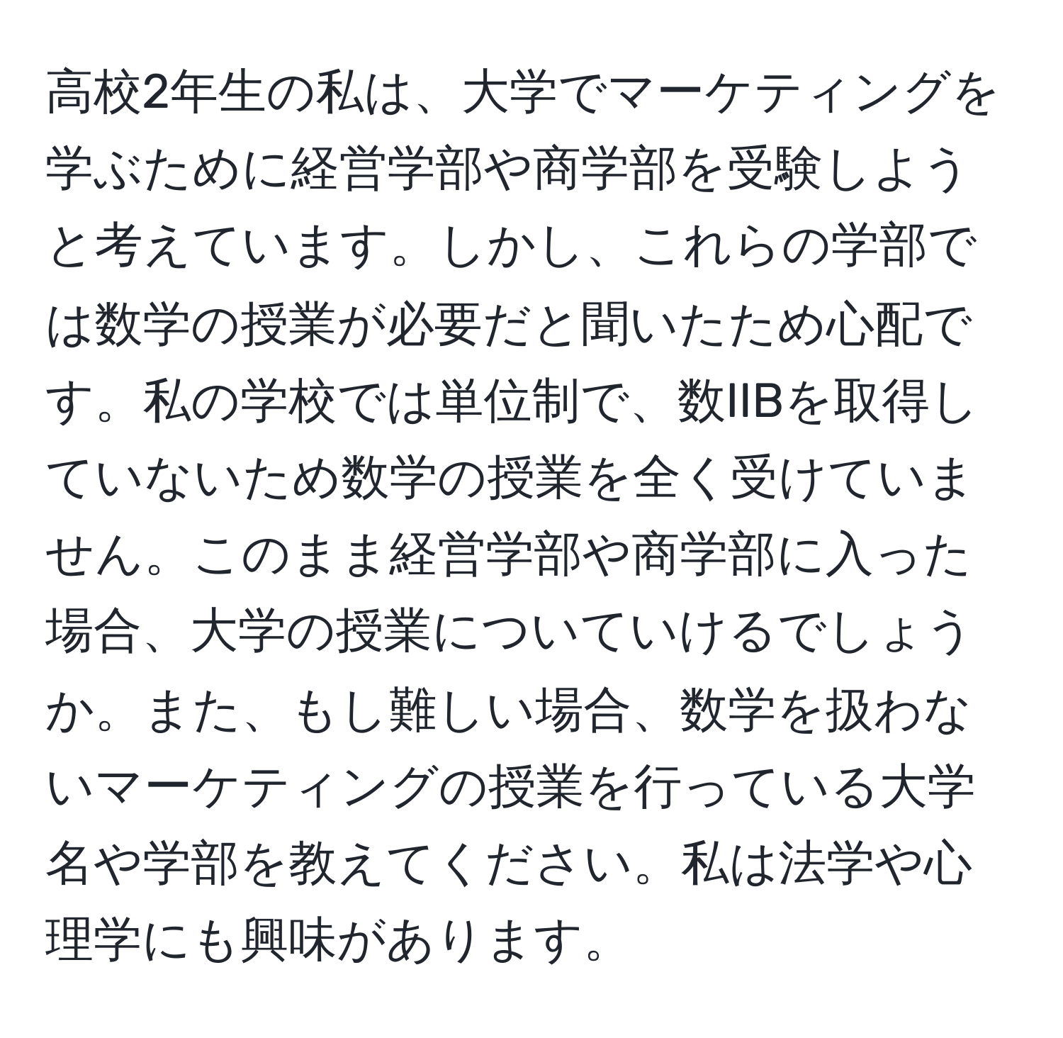 高校2年生の私は、大学でマーケティングを学ぶために経営学部や商学部を受験しようと考えています。しかし、これらの学部では数学の授業が必要だと聞いたため心配です。私の学校では単位制で、数IIBを取得していないため数学の授業を全く受けていません。このまま経営学部や商学部に入った場合、大学の授業についていけるでしょうか。また、もし難しい場合、数学を扱わないマーケティングの授業を行っている大学名や学部を教えてください。私は法学や心理学にも興味があります。