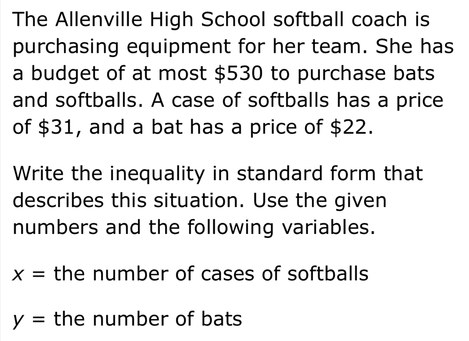 The Allenville High School softball coach is 
purchasing equipment for her team. She has 
a budget of at most $530 to purchase bats 
and softballs. A case of softballs has a price 
of $31, and a bat has a price of $22. 
Write the inequality in standard form that 
describes this situation. Use the given 
numbers and the following variables.
x= the number of cases of softballs
y= the number of bats