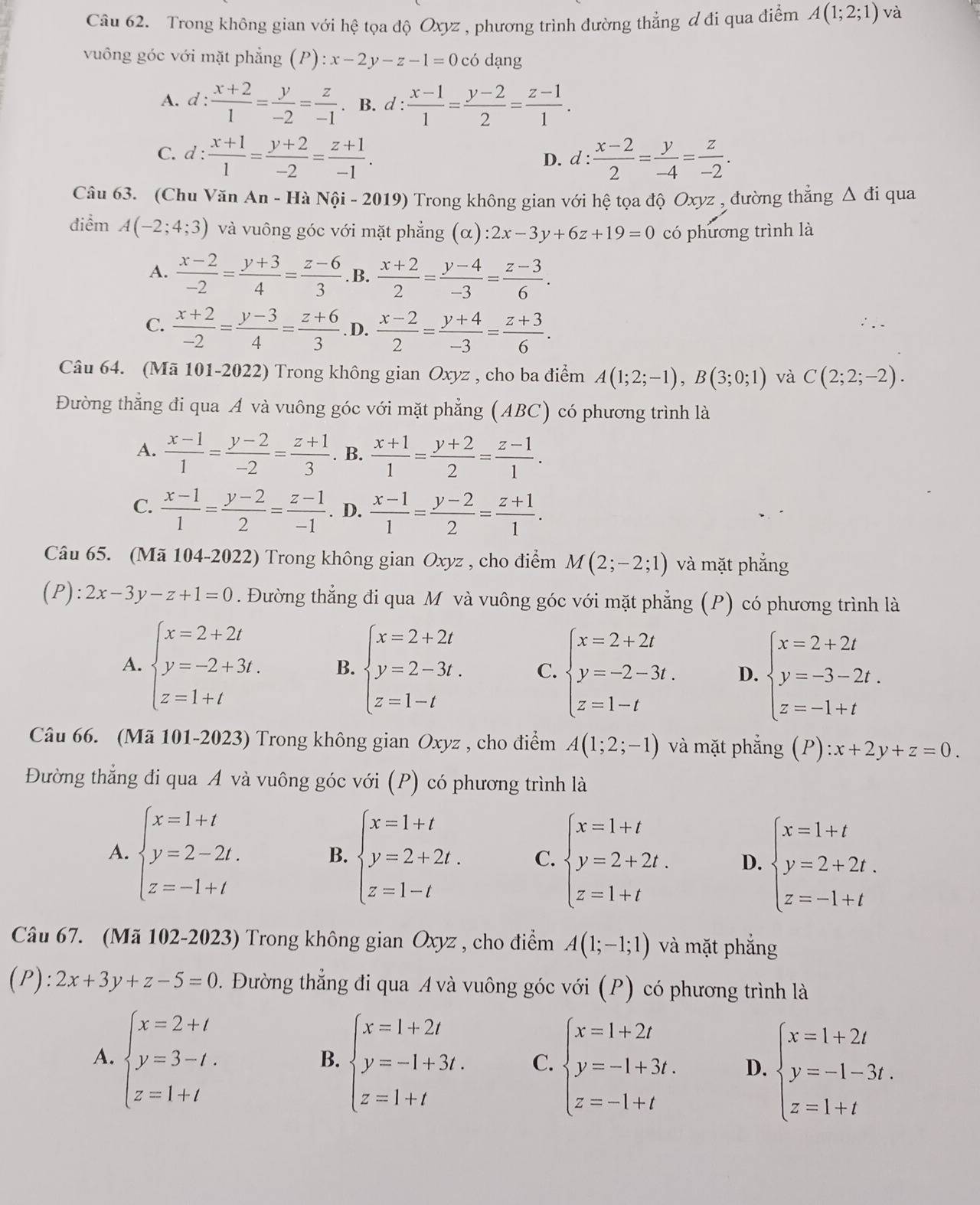 Trong không gian với hệ tọa độ Oxyz , phương trình đường thẳng ơ đi qua điểm A(1;2;1) và
vuông góc với mặt phẳng (P):x-2y-z-1=0 có dạng
A. d :  (x+2)/1 = y/-2 = z/-1 . B. d :  (x-1)/1 = (y-2)/2 = (z-1)/1 .
C. d: (x+1)/1 = (y+2)/-2 = (z+1)/-1 . d: (x-2)/2 = y/-4 = z/-2 .
D.
Câu 63. (Chu Văn An - Hà Nội - 2019) Trong không gian với hệ tọa độ Oxyz , đường thắng △ di qua
điểm A(-2;4;3) và vuông góc với mặt phẳng _ x :2x-3y+6z+19=0 có phương trình là
A.  (x-2)/-2 = (y+3)/4 = (z-6)/3 . B.  (x+2)/2 = (y-4)/-3 = (z-3)/6 .
C.  (x+2)/-2 = (y-3)/4 = (z+6)/3 . D.  (x-2)/2 = (y+4)/-3 = (z+3)/6 .
Câu 64. (Mã 101-2022) Trong không gian Oxyz , cho ba điểm A(1;2;-1),B(3;0;1) và C(2;2;-2).
Đường thẳng đi qua A và vuông góc với mặt phẳng (ABC) có phương trình là
A.  (x-1)/1 = (y-2)/-2 = (z+1)/3 . B.  (x+1)/1 = (y+2)/2 = (z-1)/1 .
C.  (x-1)/1 = (y-2)/2 = (z-1)/-1 . D.  (x-1)/1 = (y-2)/2 = (z+1)/1 .
Câu 65. (Mã 104-2022) Trong không gian Oxyz , cho điểm M(2;-2;1) và mặt phẳng
(P) :2x-3y-z+1=0. Đường thẳng đi qua M và vuông góc với mặt phẳng (P) có phương trình là
A. beginarrayl x=2+2t y=-2+3t. z=1+tendarray. B. beginarrayl x=2+2t y=2-3t. z=1-tendarray. C. beginarrayl x=2+2t y=-2-3t. z=1-tendarray. D. beginarrayl x=2+2t y=-3-2t. z=-1+tendarray.
Câu 66. (Mã 101-2023) Trong không gian Oxyz , cho điểm A(1;2;-1) và mặt phẳng (P):x+2y+z=0.
Đường thẳng đi qua A và vuông góc với (P) có phương trình là
A. beginarrayl x=1+t y=2-2t. z=-1+tendarray. beginarrayl x=1+t y=2+2t. z=1-tendarray. C. beginarrayl x=1+t y=2+2t. z=1+tendarray. D. beginarrayl x=1+t y=2+2t. z=-1+tendarray.
B.
Câu 67. (Mã 102-2023) Trong không gian Oxyz , cho điểm A(1;-1;1) và mặt phắng
(P): 2x+3y+z-5=0 1  Đường thẳng đi qua A và vuông góc với (P) có phương trình là
A. beginarrayl x=2+t y=3-t. z=1+tendarray. beginarrayl x=1+2t y=-1+3t. z=1+tendarray. C. beginarrayl x=1+2t y=-1+3t. z=-1+tendarray. D. beginarrayl x=1+2t y=-1-3t. z=1+tendarray.
B.