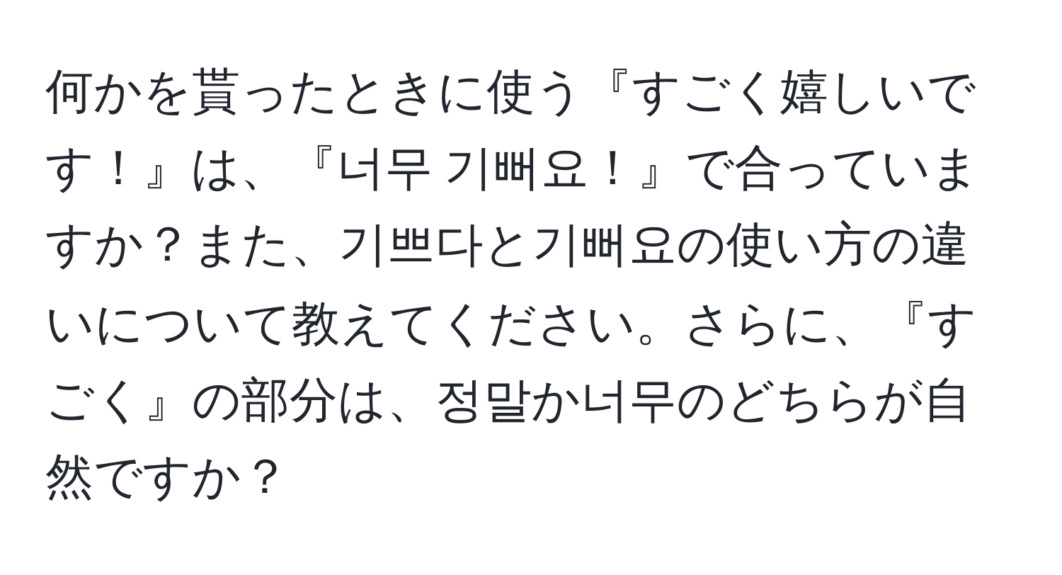 何かを貰ったときに使う『すごく嬉しいです！』は、『너무 기뻐요！』で合っていますか？また、기쁘다と기뻐요の使い方の違いについて教えてください。さらに、『すごく』の部分は、정말か너무のどちらが自然ですか？