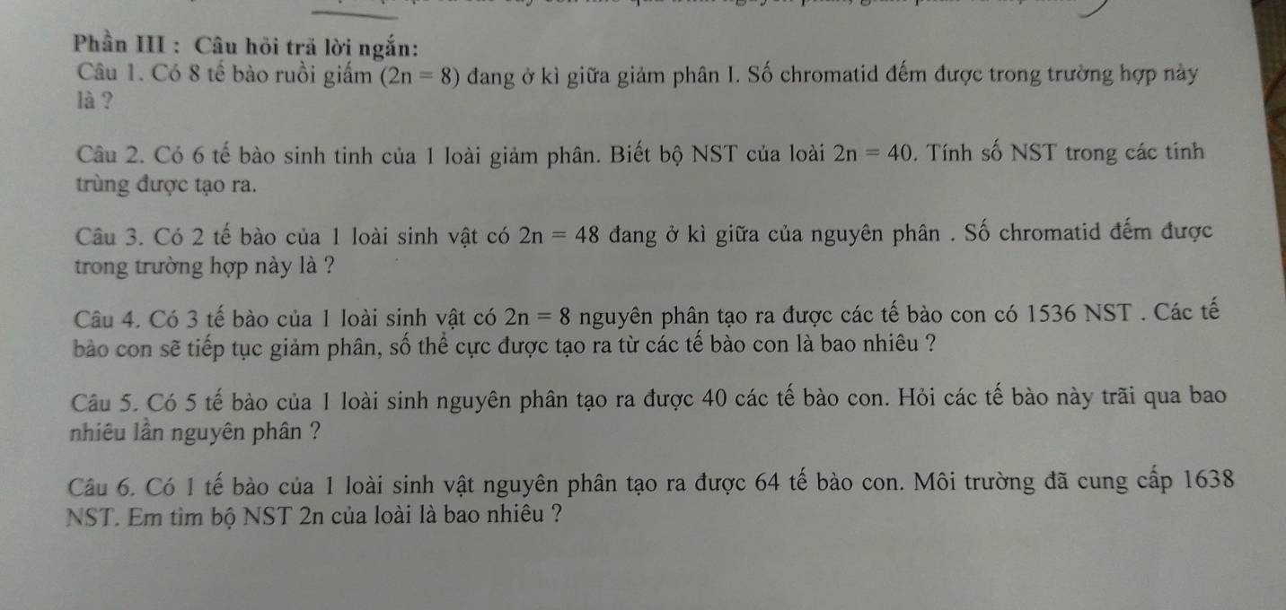 Phần III : Câu hỏi trã lời ngắn: 
Câu 1. Có 8 tế bào ruồi giấm (2n=8) đang ở kì giữa giảm phân I. Số chromatid đếm được trong trường hợp này 
là ? 
Câu 2. Có 6 tế bào sinh tinh của 1 loài giảm phân. Biết bộ NST của loài 2n=40. Tính số NST trong các tính 
trùng được tạo ra. 
Câu 3. Có 2 tế bào của 1 loài sinh vật có 2n=48 đang ở kì giữa của nguyên phân . Số chromatid đếm được 
trong trường hợp này là ? 
Câu 4. Có 3 tế bào của 1 loài sinh vật có 2n=8 nguyên phân tạo ra được các tế bào con có 1536 NST. Các tế 
bào con sẽ tiếp tục giảm phân, số thể cực được tạo ra từ các tế bào con là bao nhiêu ? 
Câu 5. Có 5 tế bào của 1 loài sinh nguyên phân tạo ra được 40 các tế bào con. Hỏi các tế bào này trãi qua bao 
nhiêu lần nguyên phân ? 
Câu 6. Có 1 tế bào của 1 loài sinh vật nguyên phân tạo ra được 64 tế bào con. Môi trường đã cung cấp 1638 
NST. Em tìm bộ NST 2n của loài là bao nhiêu ?