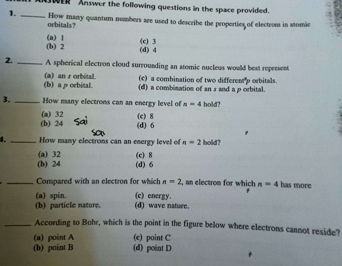 WER Answer the following questions in the space provided.
1._
How many quantum numbers are used to describe the properties of electrons in atomic
orbitals?
(a) 1 (c) 3
(b) 2 (d) 4
2._
A spherical electron cloud surrounding an atomic nucleus would best represent
(a) an s orbital. (c) a combination of two differen t^(# p) orbitals.
(b) a p orbital. (d) a combination of an s and a p orbital.
3. _How many electrons can an energy level of n=4 hold?
(a) 32 (c) 8
(b) 24 (d) 6
4. _hold?
How many electrons can an energy level of n=2
(a) 32 (c) 8
(b) 24 (d) 6
_Compared with an electron for which n=2 , an electron for which n=4 has more
(a) spin. (c) energy.
(b) particle nature. (d) wave nature.
_According to Bohr, which is the point in the figure below where electrons cannot reside?
(a) point A (c) point C
(b) point B (d) point D