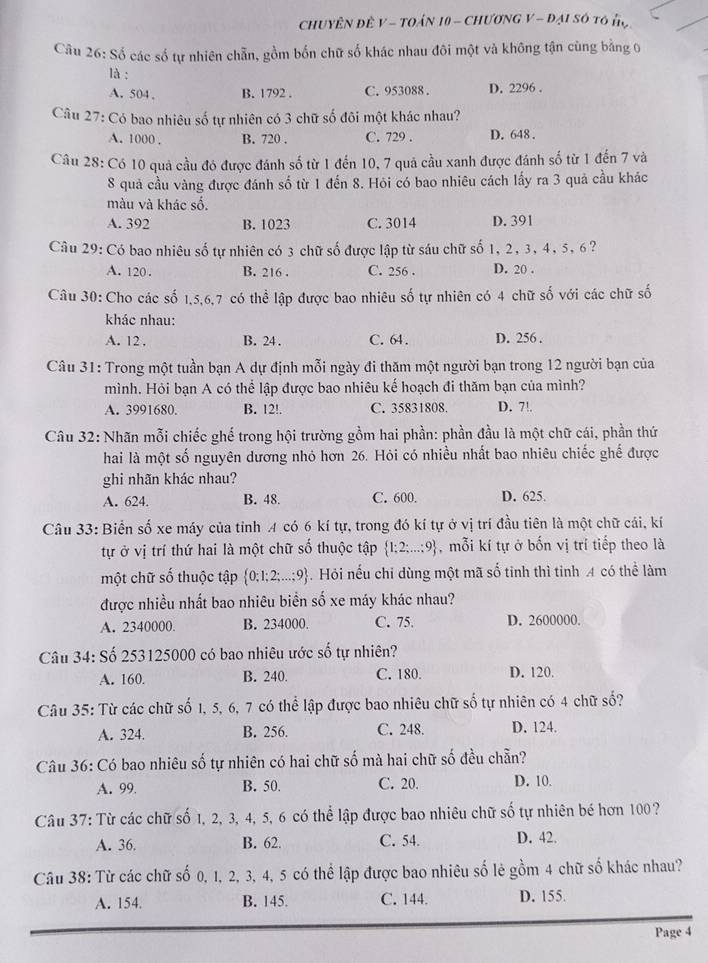 CHUYÊN ĐÊ V - TOÁN 10 - CHươNG V - Đại Số tô đợ
Câu 26:Sdot 6 các số tự nhiên chẵn, gồm bốn chữ số khác nhau đôi một và không tận cùng bằng 0
là :
A. 504、 B. 1792 . C. 953088 . D. 2296 .
Câu 27: Có bao nhiêu số tự nhiên có 3 chữ số đôi một khác nhau?
A. 1000 . B. 720 . C. 729 . D. 648 .
Câu 28: Có 10 quả cầu đó được đánh số từ 1 đến 10, 7 quả cầu xanh được đánh số từ 1 đến 7 và
8 quả cầu vàng được đánh số từ 1 đến 8. Hỏi có bao nhiêu cách lấy ra 3 quả cầu khác
màu và khác số.
A. 392 B. 1023 C. 3014 D. 391
Câu 29: Có bao nhiêu số tự nhiên có 3 chữ số được lập từ sáu chữ số 1, 2, 3, 4, 5, 6?
A. 120 B. 216 . C. 256 . D. 20 .
Câu 30: Cho các số 1,5,6,7 có thể lập được bao nhiêu số tự nhiên có 4 chữ số với các chữ số
khác nhau:
A. 12 , B. 24 . C. 64. D. 256 .
Câu 31: Trong một tuần bạn A dự định mỗi ngày đi thăm một người bạn trong 12 người bạn của
mình. Hỏi bạn A có thể lập được bao nhiêu kế hoạch đi thăm bạn của mình?
A. 3991680. B. 12!. C. 35831808. D. 7!.
Câu 32: Nhãn mỗi chiếc ghế trong hội trường gồm hai phần: phần đầu là một chữ cái, phần thứ
hai là một số nguyên dương nhỏ hơn 26. Hỏi có nhiều nhất bao nhiêu chiếc ghế được
ghi nhãn khác nhau?
A. 624. B. 48. C. 600. D. 625.
Câu 33: Biển số xe máy của tỉnh A có 6 kí tự, trong đó kí tự ở vị trí đầu tiên là một chữ cái, kí
tự ở vị trí thứ hai là một chữ số thuộc tập  1;2;...;9 , mỗi kí tự ở bốn vị trí tiếp theo là
một chữ số thuộc tập  0;1;2;...;9 -. Hỏi nếu chỉ dùng một mã số tinh thì tinh A có thể làm
được nhiều nhất bao nhiêu biển số xe máy khác nhau?
A. 2340000. B. 234000. C. 75. D. 2600000.
Câu 3 4: Số 253125000 có bao nhiêu ước số tự nhiên?
A. 160. B. 240. C. 180. D. 120.
Câu 35: Từ các chữ số 1, 5, 6, 7 có thể lập được bao nhiêu chữ số tự nhiên có 4 chữ số?
A. 324. B. 256. C. 248. D. 124.
Câu 36: Có bao nhiêu số tự nhiên có hai chữ số mà hai chữ số đều chẵn?
A. 99 B. 50. C. 20. D. 10.
Câu 37: Từ các chữ số 1, 2, 3, 4, 5, 6 có thể lập được bao nhiêu chữ số tự nhiên bé hơn 100?
A. 36. B. 62. C. 54. D. 42.
Câu 38: Từ các chữ số 0, 1, 2, 3, 4, 5 có thể lập được bao nhiêu số lẻ gồm 4 chữ số khác nhau?
A. 154. B. 145. C. 144. D. 155.
Page 4