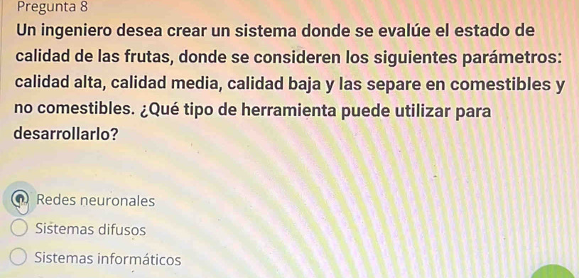 Pregunta 8
Un ingeniero desea crear un sistema donde se evalúe el estado de
calidad de las frutas, donde se consideren los siguientes parámetros:
calidad alta, calidad media, calidad baja y las separe en comestibles y
no comestibles. ¿Qué tipo de herramienta puede utilizar para
desarrollarlo?
a Redes neuronales
Sistemas difusos
Sistemas informáticos