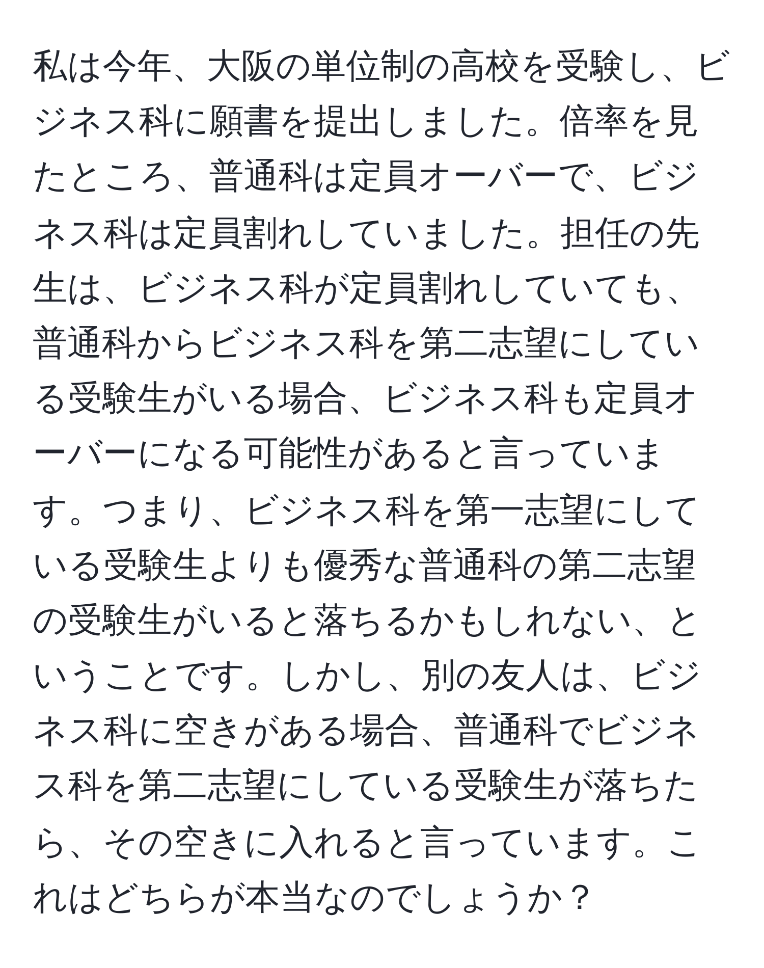 私は今年、大阪の単位制の高校を受験し、ビジネス科に願書を提出しました。倍率を見たところ、普通科は定員オーバーで、ビジネス科は定員割れしていました。担任の先生は、ビジネス科が定員割れしていても、普通科からビジネス科を第二志望にしている受験生がいる場合、ビジネス科も定員オーバーになる可能性があると言っています。つまり、ビジネス科を第一志望にしている受験生よりも優秀な普通科の第二志望の受験生がいると落ちるかもしれない、ということです。しかし、別の友人は、ビジネス科に空きがある場合、普通科でビジネス科を第二志望にしている受験生が落ちたら、その空きに入れると言っています。これはどちらが本当なのでしょうか？