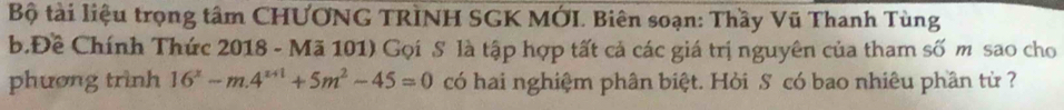 Bộ tài liệu trọng tâm CHƯƠNG TRINH SGK MỚI. Biên soạn: Thầy Vũ Thanh Tùng 
b.Đề Chính Thức 2018 - Mã 101) Gọi S là tập hợp tất cả các giá trị nguyên của tham số m sao cho 
phương trình 16^x-m.4^(x+1)+5m^2-45=0 có hai nghiệm phân biệt. Hỏi S có bao nhiêu phần từ ?