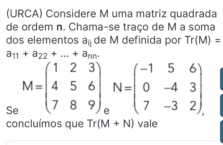 (URCA) Considere M uma matriz quadrada 
de ordem n. Chama-se traço de M a soma 
dos elementos a_ij de M definida por Tr(M)=
a_11+a_22+...+a_nn. 
Se M=beginpmatrix 1&2&3 4&5&6 7&8&9endpmatrix _eN=beginpmatrix -1&5&6 0&-4&3 7&-3&2endpmatrix
concluímos que Tr(M+N) vale