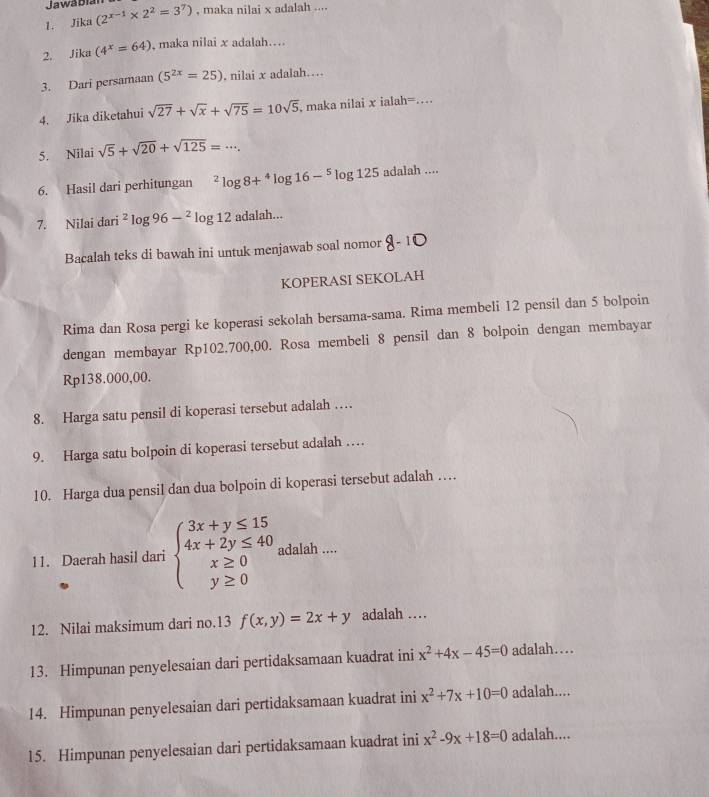 Jawa Dian
1. Jika (2^(x-1)* 2^2=3^7) , maka nilai x adalah ....
2. Jika (4^x=64) , maka nilai x adalah....
3. Dari persamaan (5^(2x)=25). nilai x adalah…
4. Jika diketahui sqrt(27)+sqrt(x)+sqrt(75)=10sqrt(5) , maka nilai x ialah=_
5. Nilai sqrt(5)+sqrt(20)+sqrt(125)=·s .
6. Hasil dari perhitungan^2log 8+^4log 16-^5log 125adalah...
7. Nilai dari^2log 96-^2log 12 adalah...
Bacalah teks di bawah ini untuk menjawab soal nomor 8-10
KOPERASI SEKOLAH
Rima dan Rosa pergi ke koperasi sekolah bersama-sama. Rima membeli 12 pensil dan 5 bolpoin
dengan membayar Rp102.700,00. Rosa membeli 8 pensil dan 8 bolpoin dengan membayar
Rp138.000,00.
8. Harga satu pensil di koperasi tersebut adalah …
9. Harga satu bolpoin di koperasi tersebut adalah …
10. Harga dua pensil dan dua bolpoin di koperasi tersebut adalah …
11. Daerah hasil dari beginarrayl 3x+y≤ 15 4x+2y≤ 40 x≥ 0 y≥ 0endarray. adalah ....
12. Nilai maksimum dari no.13 f(x,y)=2x+y adalah …
13. Himpunan penyelesaian dari pertidaksamaan kuadrat ini x^2+4x-45=0 adalah…
14. Himpunan penyelesaian dari pertidaksamaan kuadrat ini x^2+7x+10=0 adalah....
15. Himpunan penyelesaian dari pertidaksamaan kuadrat ini x^2-9x+18=0 adalah....