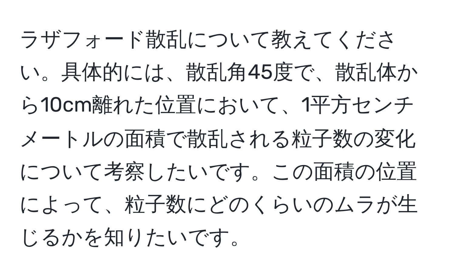 ラザフォード散乱について教えてください。具体的には、散乱角45度で、散乱体から10cm離れた位置において、1平方センチメートルの面積で散乱される粒子数の変化について考察したいです。この面積の位置によって、粒子数にどのくらいのムラが生じるかを知りたいです。