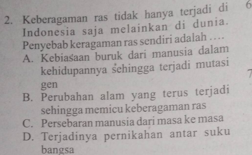 Keberagaman ras tidak hanya terjadi di 6
Indonesia saja melainkan di dunia.
Penyebab keragaman ras sendiri adalah ... .
A. Kebiasaan buruk dari manusia dalam
kehidupannya sehingga terjadi mutasi

gen
B. Perubahan alam yang terus terjadi
sehingga memicu keberagaman ras
C. Persebaran manusia dari masa ke masa
D. Terjadinya pernikahan antar suku
bangsa