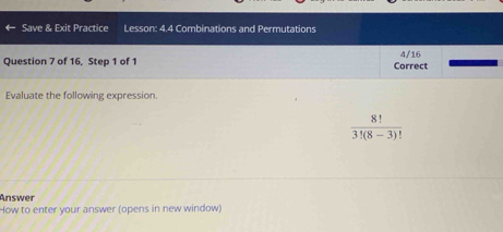 Save & Exit Practice Lesson: 4.4 Combinations and Permutations 
Question 7 of 16, Step 1 of 1 Correct 4/16 
Evaluate the following expression.
 8!/3!(8-3)! 
Answer 
How to enter your answer (opens in new window)