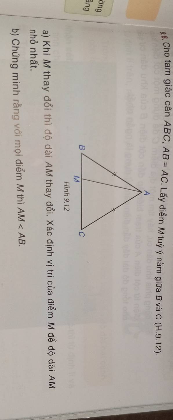 9.8, Cho tam giác cân ABC, AB=AC. Lấy điểm M tuỳ ý nằm giữa B và C (H.9.12). 
ờng 
ảng 
Hình 9.12 
a) Khi M thay đổi thì độ dài AM thay đổi. Xác định vị trí của điểm M để độ dài AM
nhỏ nhất. 
b) Chứng minh rằng với mọi điểm M thì AM .