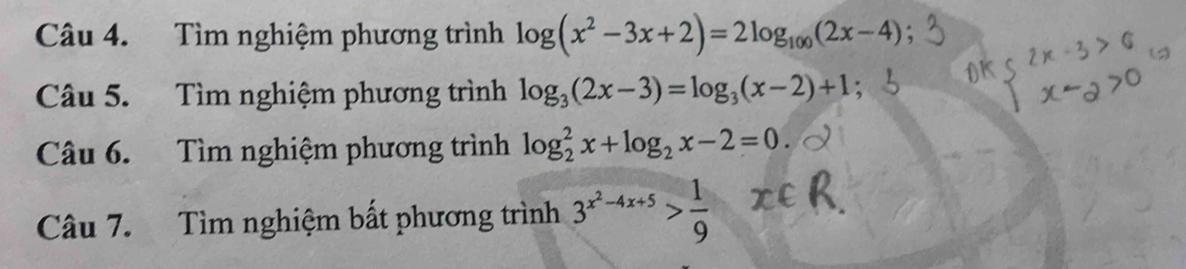 Tìm nghiệm phương trình log (x^2-3x+2)=2log _100(2x-4)
Câu 5. Tìm nghiệm phương trình log _3(2x-3)=log _3(x-2)+1 : 
Câu 6. Tìm nghiệm phương trình log _2^(2x+log _2)x-2=0
Câu 7. Tìm nghiệm bất phương trình 3^(x^2)-4x+5> 1/9 