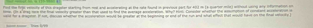 et no. is 159-9 8s 
find the final velecity of this dragster starting from rest and accelerating at the rate found in previous part for 402 m (a quarter mile) without using any information on 
time. (In a drag race the final velocity greater than that used to find the average acceleration. Why? Hint: Consider whether the assumption of constant acceleration is 
valid for a dragster. If not, discuss whether the acceleration would be greater at the beginning or end of the run and what effect that would have on the final velocity.) 
Sulznat Anoor Tries 0/99