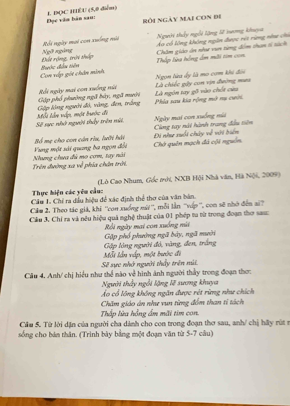 ĐQC HIÈU (5,0 điểm)
Đọc văn bản sau:
ròi ngày mai con đi
Rổi ngày mai con xuống núi Người thầy ngồi lặng lẽ sưng khuya
Ngỡ ngàng Áo cổ lông không ngăn được rết rừng năa chú
Đất rộng, trời thấp Chăm giáo án như vun từng đồm than từ tánh
Bước đầu tiên Thắp lửa hồng ẩm mãi tim con.
Con vấp gót chân mình.
Ngọn lửa ấy là mo cơm khi đời
Rồi ngày mai con xuống núi Là chiếc gậy con vịn đường mưa
Gặp phố phường ngã bảy, ngã mười Là ngón tay gõ vào chốt cửa
Gặp lòng người đỏ, vàng, đen, trắng Phía sau kia rộng mở nụ cười
Mỗi lần vấp, một bước đi
Sẽ sực nhớ người thầy trên núi. Ngày mai con xuống núi
Cùng tay nài hành trang đầu tiên
Bố mẹ cho con cán rìu, lưỡi hái Đi như suối chảy ve^2 với biển
Vung một sải quang ba ngọn đồi Chớ quên mạch đá cội nguồn.
Nhưng chưa đủ mo cơm, tay nài
Trên đường xa về phía chân trời.
(Lò Cao Nhum, Gốc trời, NXB Hội Nhà văn, Hà Nội, 2005)
Thực hiện các yêu cầu:
Câu 1. Chỉ ra dấu hiệu để xác định thể thơ của văn bản.
Câu 2. Theo tác giả, khi “con xuống núi”, mỗi lần “vấp ”, con sẽ nhớ đến a?
Câu 3. Chỉ ra và nêu hiệu quả nghệ thuật của 01 phép tu từ trong đoạn thơ sau:
Rồi ngày mai con xuống núi
Gặp phố phường ngã bảy, ngã mười
Gặp lòng người đỏ, vàng, đen, trắng
Mỗi lần vấp, một bước đi
Sẽ sực nhớ người thầy trên núi.
Câu 4. Anh/ chị hiểu như thế nào về hình ảnh người thầy trong đoạn thơ:
Người thầy ngồi lặng lẽ sương khuya
ẢÁo cổ lông không ngăn được rét rừng như chích
Chăm giáo án như vun từng đốm than tỉ tách
Thắp lửa hồng ẩm mãi tim con.
Câu 5. Từ lời dặn của người cha dành cho con trong đoạn thơ sau, anh/ chị hãy rút r
sống cho bản thân. (Trình bày bằng một đoạn văn từ 5-7 câu)