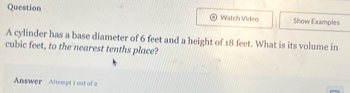 Question 
Watch Video Show Examples 
A cylinder has a base diameter of 6 feet and a height of 18 feet. What is its volume in
cubic feet, to the nearest tenths place? 
Answer Attempt 1 out of 2