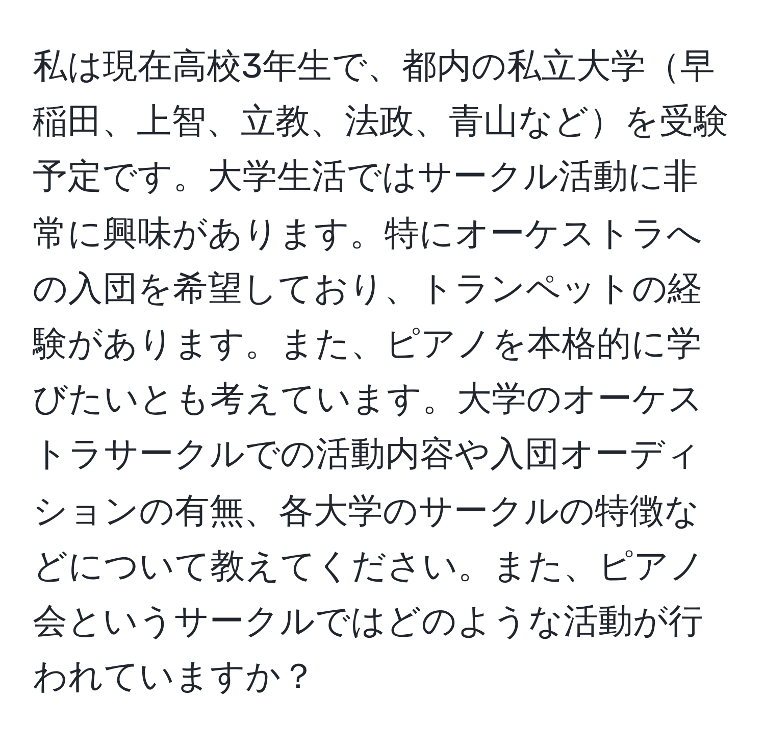 私は現在高校3年生で、都内の私立大学早稲田、上智、立教、法政、青山などを受験予定です。大学生活ではサークル活動に非常に興味があります。特にオーケストラへの入団を希望しており、トランペットの経験があります。また、ピアノを本格的に学びたいとも考えています。大学のオーケストラサークルでの活動内容や入団オーディションの有無、各大学のサークルの特徴などについて教えてください。また、ピアノ会というサークルではどのような活動が行われていますか？