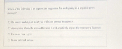 Which of the fullowing is an appropriate suggestion for apologizing in a negative news
memago!
Be sincers and explain what you will do to prevent recurrence
Apologizing should be aviided because it will negatively impact the company's finances
Focss on your regre
Blame external factors