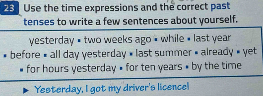 Use the time expressions and the correct past 
tenses to write a few sentences about yourself. 
yesterday # two weeks ago # while # last year
# before # all day yesterday » last summer = already » yet 
for hours yesterday » for ten years # by the time 
Yesterday, I got my driver's licence!