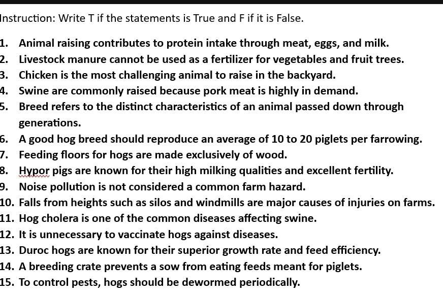 Instruction: Write T if the statements is True and F if it is False. 
1. Animal raising contributes to protein intake through meat, eggs, and milk. 
2. Livestock manure cannot be used as a fertilizer for vegetables and fruit trees. 
3. Chicken is the most challenging animal to raise in the backyard. 
4. Swine are commonly raised because pork meat is highly in demand. 
5. Breed refers to the distinct characteristics of an animal passed down through 
generations. 
6. A good hog breed should reproduce an average of 10 to 20 piglets per farrowing. 
7. Feeding floors for hogs are made exclusively of wood. 
8. Hypor pigs are known for their high milking qualities and excellent fertility. 
9. Noise pollution is not considered a common farm hazard. 
10. Falls from heights such as silos and windmills are major causes of injuries on farms. 
11. Hog cholera is one of the common diseases affecting swine. 
12. It is unnecessary to vaccinate hogs against diseases. 
13. Duroc hogs are known for their superior growth rate and feed efficiency. 
14. A breeding crate prevents a sow from eating feeds meant for piglets. 
15. To control pests, hogs should be dewormed periodically.