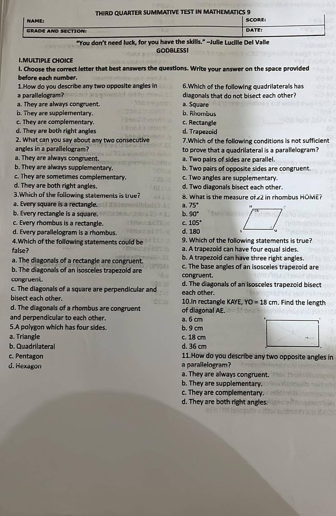 THIRD QUARTER SUMMATIVE TEST IN MATHEMATICS 9
NAME: SCORE:
GRADE AND SECTION: DATE:
“You don’t need luck, for you have the skills.” —Julie Lucille Del Valle
GODBLESSI
I.MULTIPLE CHOICE
I. Choose the correct letter that best answers the questions. Write your answer on the space provided
before each number.
1.How do you describe any two opposite angles in 6.Which of the following quadrilaterals has
a parallelogram? diagonals that do not bisect each other?
a. They are always congruent. a. Square
b. They are supplementary. b. Rhombus
c. They are complementary. c. Rectangle
d. They are both right angles d. Trapezoid
2. What can you say about any two consecutive 7.Which of the following conditions is not sufficient
angles in a parallelogram? to prove that a quadrilateral is a parallelogram?
a. They are always congruent. a. Two pairs of sides are parallel.
b. They are always supplementary. b. Two pairs of opposite sides are congruent.
c. They are sometimes complementary. c. Two angles are supplementary.
d. They are both right angles. d. Two diagonals bisect each other.
3.Which of the following statements is true? 8. What is the measure of∠2 in rhombus HOME?
a. Every square is a rectangle. a. 75°
b. Every rectangle is a square. b. 90°
c. Every rhombus is a rectangle. C. 105°
d. Every parallelogram is a rhombus. d. 180
4.Which of the following statements could be 9. Which of the following statements is true?
false? a. A trapezoid can have four equal sides.
a. The diagonals of a rectangle are congruent.
b. A trapezoid can have three right angles.
b. The diagonals of an isosceles trapezoid are
c. The base angles of an isosceles trapezoid are
congruent.
congrueni.
d. The diagonals of an isosceles trapezoid bisect
c. The diagonals of a square are perpendicular and each other.
bisect each other. 10.In rectangle KAYE, YO=18cm. Find the length
d. The diagonals of a rhombus are congruent of diagonal AE.
and perpendicular to each other. a. 6 cm
5.A polygon which has four sides. b. 9 cm
a. Triangle c. 18 cm
b. Quadrilateral d. 36 cm
c. Pentagon 11.How do you describe any two opposite angles in
d. Hexagon a parallelogram?
a. They are always congruent.
b. They are supplementary.
c. They are complementary.
d. They are both right angles