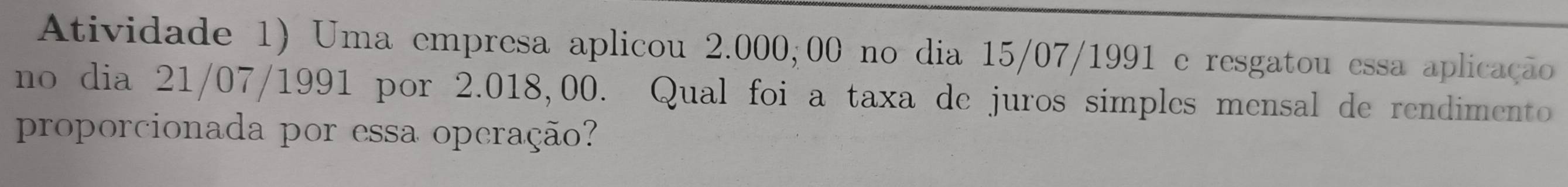 Atividade 1) Uma empresa aplicou 2.000,00 no dia 15/07/1991 e resgatou essa aplicação 
no dia 21/07/1991 por 2.018,00. Qual foi a taxa de juros simples mensal de rendimento 
proporcionada por essa operação?