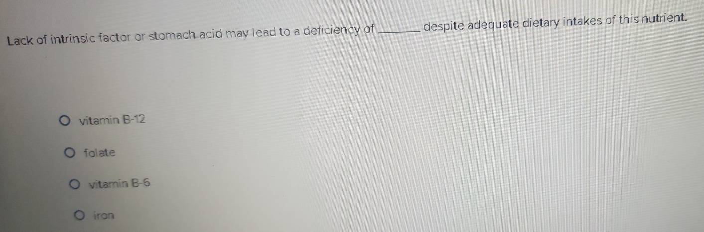 Lack of intrinsic factor or stomach acid may lead to a deficiency of_ despite adequate dietary intakes of this nutrient.
vitamin B -12
folate
vitamin B -6
iron