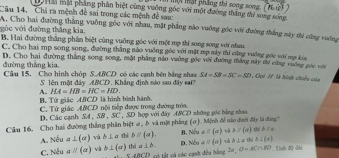 một mật phăng thì song song.
DộHai mặt phăng phân biệt cùng vuộng góc với một đường thắng thì song sóng.
Câu 14. Chỉ ra mệnh đề sai trong các mệnh đề sau:
A. Cho hai đường thẳng vuông góc với nhau, mặt phẳng nào vuông góc với đường thắng này thì cũng vuông
góc với đường thắng kia.
B. Hai đường thăng phân biệt cùng vuông góc với một mp thì song song với nhau.
C. Cho hai mp song song, đường thắng nào yuông góc với mặt mp này thì cũng vuông góc với mp kia.
D. Cho hai đường thẳng song song, mặt phẳng nào vuông góc với đường thăng này thì cũng vuông góc với
đường thẳng kia.
Câu 15. Cho hình chóp S.ABCD có các cạnh bên bằng nhau SA=SB=SC=SD. Gọi H là hình chiếu của
S lên mặt đáy ABCD . Khẳng định nào sau đây sai?
A. HA=HB=HC=HD.
B. Tứ giác ABCD là hình bình hành.
C. Tứ giác ABCD nội tiếp được trong đường tròn.
D. Các cạnh SA , SB , SC , SD hợp với đáy ABCD những góc bằng nhau.
Câu 16. Cho hai đường thẳng phân biệt a, b và mặt phẳng (α). Mệnh đề nào dưới đây là đúng?
A. Nếu a⊥ (alpha ) và b⊥ a thì bparallel (alpha ). B. Nếu aparallel (alpha ) và bparallel (alpha ) thì bparallel a.
C. Nếu aparallel (alpha ) và b⊥ (alpha ) thì a⊥ b. D. Nếu aparallel (alpha ) và b⊥ a thì b⊥ (alpha ).
n S ABCD có tất cả các cạnh đều bằng 2a, O=AC∩ BD. Tính độ dài