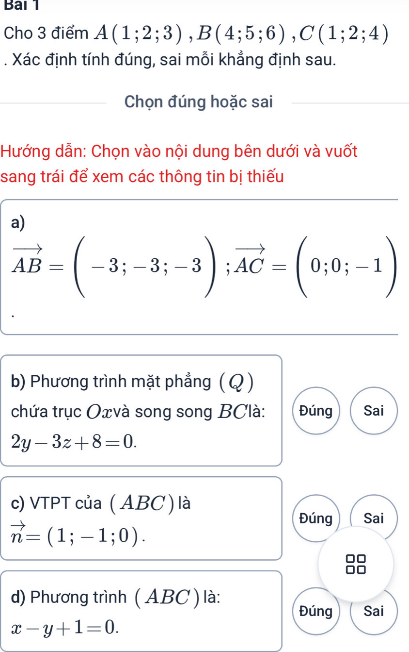 Bai 1
Cho 3 điểm A(1;2;3), B(4;5;6), C(1;2;4). Xác định tính đúng, sai mỗi khẳng định sau.
Chọn đúng hoặc sai
Hướng dẫn: Chọn vào nội dung bên dưới và vuốt
sang trái để xem các thông tin bị thiếu
a)
vector AB=(-3;-3;-3); vector AC=(0;0;-1)
b) Phương trình mặt phẳng ( Q)
chứa trục Oxvà song song BClà : Đúng Sai
2y-3z+8=0. 
c) VTPT của ( ABC) là
vector n=(1;-1;0). 
Đúng Sai
d) Phương trình ( ABC ) là:
Đúng Sai
x-y+1=0.