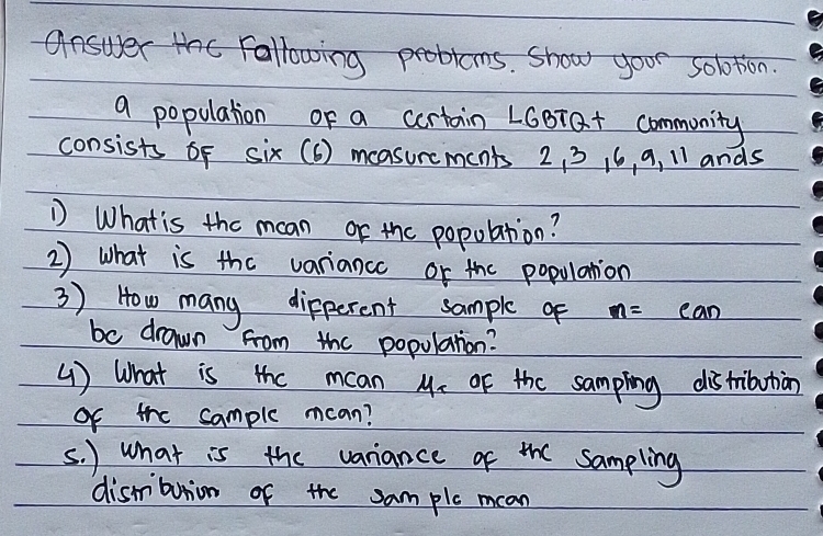 answer the Following problems. show your solotion. 
a population of a cortain LGBra+ community 
consists of six(6) measurcments 2, 3 16 , 9, 11 ands 
D What is the man or the popolation? 
2) what is the variancc or the population 
3 ) How many dipperent sample of m=ean
be drawn from the populatrion? 
( ) What is the mcan M_2 of the sampling distribution 
Of the sample mcan? 
s. ) what is the variance of the Sampling 
dismbunion of the sam ple mcan