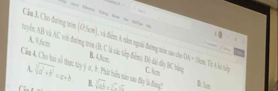 Wnh
Layort References Muingo Reewi Vew Mathlige Re =Commert β ding
Câu 3. Cho đường tròn (0,6cm) , và điễm A năm ngoài đường tròn sao cho OA=1
a
.
、
Auyển AB và AC với đường tròn (B; C là các tiếp điểm). Độ dài dây BC bằng C. 8cm
A. 9.6cm B. 4,8cm.
Câầu 4. Cho hai số thực tùy ý α, b. Phát biểu nào sau đây là đồng A.
0cm. Từ A kẻ tiếp
sqrt[3](a^3+b^3)=a+b. B. sqrt[3](ab)=sqrt[3](a)sqrt[3](a)
D. 5cm
Cân t