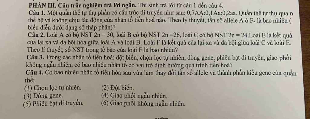 PHẢN III. Câu trắc nghiệm trả lời ngắn. Thí sinh trả lời từ câu 1 đến câu 4.
Câu 1. Một quần thể tự thụ phần có cấu trúc di truyền như sau: 0.7AA:0 0,1Aa: 0, 2aa. Quần thể tự thụ qua n
thế hệ và không chịu tác động của nhân tố tiến hoá nào. Theo lý thuyết, tần số allele A ở F_n là bao nhiêu (
biểu diễn dưới dạng số thập phân)?
Câu 2. Loài A có bộ NST 2n=30 , loài B có bộ NST 2n=26 , loài C có bộ NST 2n=24.Loài E là kết quả
của lại xa và đa bội hóa giữa loài A và loài B. Loài F là kết quả của lại xa và đa bội giữa loài C và loài E.
Theo lí thuyết, số NST trong tế bào của loài F là bao nhiêu?
Câu 3. Trong các nhân tố tiến hoá: đột biến, chọn lọc tự nhiên, dòng gene, phiêu bạt di truyền, giao phối
không ngẫu nhiên, có bao nhiêu nhân tố có vai trò định hướng quá trình tiến hoá?
Câu 4. Có bao nhiêu nhân tố tiến hóa sau vừa làm thay đổi tần số allele và thành phần kiểu gene của quần
thể:
(1) Chọn lọc tự nhiên. (2) Đột biến.
(3) Dòng gene. (4) Giao phối ngẫu nhiên.
(5) Phiêu bạt di truyền. (6) Giao phối không ngẫu nhiên.