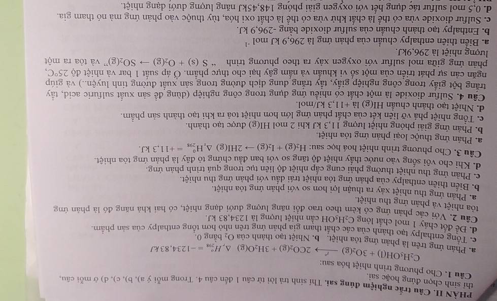 PHÀN II. Câu trắc nghiệm đúng sai. Thí sinh trả lời từ câu 1 đến câu 4. Trong mỗi ý a), b), c), d) ở mỗi câu.
thí sinh chọn đúng hoặc sai.
Câu 1. Cho phương trình nhiệt hóa sau:
C_2H_5OH(l)+3O_2(g)xrightarrow r2CO_2(g)+3H_2O(g)△ ,H_(298)°=-1234,83kJ
a. Phản ứng trên là phản ứng tỏa nhiệt. b. Nhiệt tạo thành của O_2 bằng 0.
c. Tổng enthalpy tạo thành của các chất tham gia phản ứng trên nhỏ hơn tổng enthalpy của sản phẩm
d. Để đốt cháy 1 mol chất lỏng C_2H_5OH cần nhiệt lượng là 1234,83 kJ.
Câu 2. Với các phản ứng có kèm theo trao đổi năng lương dưới dang nhiệt, có hai khả năng đó là phản ứng
tỏa nhiệt và phản ứng thu nhiệt.
a. Phản ứng thu nhiệt xảy ra thuận lợi hơn so với phản ứng tỏa nhiệt.
b. Biến thiên enthalpy của phản ứng tỏa nhiệt trái dầu với phản ứng thu nhiệt.
c. Phản ứng thu nhiệt thường phải cung cấp nhiệt độ liên tục trong quá trình phản ứng
d. Khi cho vôi sống vào nước thấy nhiệt độ tăng so với ban đầu chứng tỏ đây là phản ứng tỏa nhiệt.
Câu 3. Cho phương trình nhiệt hoá học sau: H_2(g)+I_2(g)to 2HI(g) △ _rH_(298)^o=+11,3kJ.
a. Phản ứng thuộc loại phản ứng tỏa nhiệt.
b. Phản ứng giải phóng nhiệt lượng 11,3 kJ khi 2 mol HI(g) được tạo thành.
c. Tổng nhiệt phá vỡ liên kết của chất phản ứng lớn hơn nhiệt toa ra khi tạo thành sản phầm.
d. Nhiệt tạo thành chuẩn HI(g) la+11,3kJ/ nol
Câu 4. Sulfur dioxide là một chất có nhiều ứng dụng trong công nghiệp (dùng đề sản xuất sulfuric acid, tây
trăng bột giấy trong công nghiệp giấy, tẩy trắng dung dịch đường trong sản xuất đường tinh luyện..) và giúp
ngăn cản sự phát triển của một số vi khuẩn và nấm gây hại cho thực phẩm. Ở áp suất 1 bar và nhiệt độ 25°C,
phản ứng giữa mol sulfur với oxygen xảy ra theo phương trình “ S(s)+O_2(g)to SO_2(g) ' và tỏa ra một
lượng nhiệt là 296,9kJ.
a. Biến thiên enthalpy chuẩn của phản ứng là 296,9kJmol^(-1)
b. Enthalpy tạo thành chuẩn của sulfur dioxide bằng -296,9 kJ.
c. Sulfur dioxide vừa có thể là chất khử vừa có thể là chất oxi hóa, tùy thuộc vào phản ứng mà nó tham gia.
d. 0,5 mol sulfur tác dụng hết với oxygen giải phóng 148,45kJ năng lượng dưới dạng nhiệt.