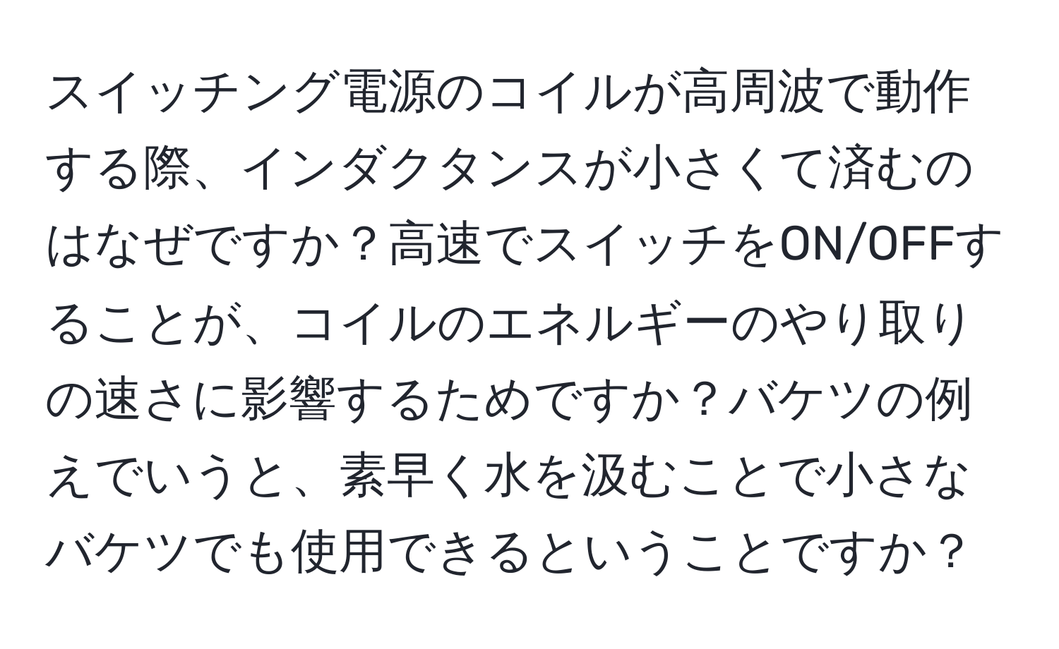 スイッチング電源のコイルが高周波で動作する際、インダクタンスが小さくて済むのはなぜですか？高速でスイッチをON/OFFすることが、コイルのエネルギーのやり取りの速さに影響するためですか？バケツの例えでいうと、素早く水を汲むことで小さなバケツでも使用できるということですか？