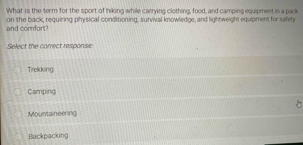 What is the term for the sport of hiking while carrying clothing, food, and camping equipment in a pack
on the back, requiring physical conditioning, survival knowledge, and lightweight equipment for safety
and comfort?
Select the correct response:
Trekking
Camping
Mountaineering
Backpacking