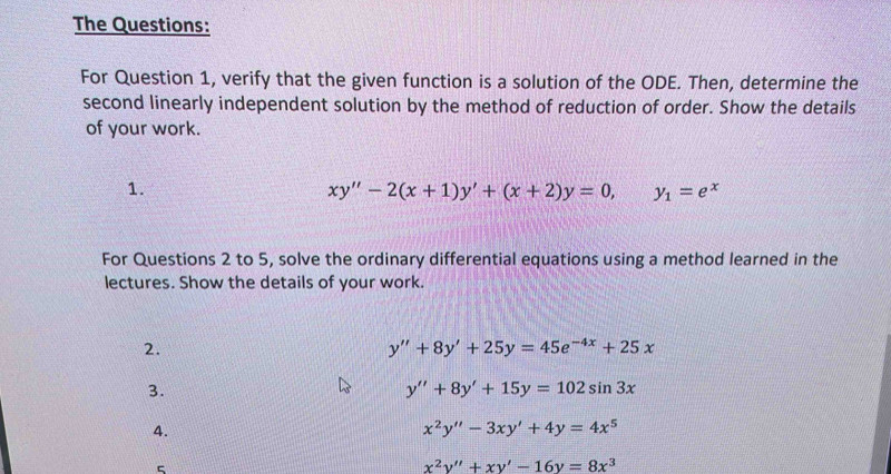 The Questions: 
For Question 1, verify that the given function is a solution of the ODE. Then, determine the 
second linearly independent solution by the method of reduction of order. Show the details 
of your work. 
1.
xy''-2(x+1)y'+(x+2)y=0, y_1=e^x
For Questions 2 to 5, solve the ordinary differential equations using a method learned in the 
lectures. Show the details of your work. 
2.
y''+8y'+25y=45e^(-4x)+25x
3.
y''+8y'+15y=102sin 3x
4.
x^2y''-3xy'+4y=4x^5
5
x^2y''+xy'-16y=8x^3