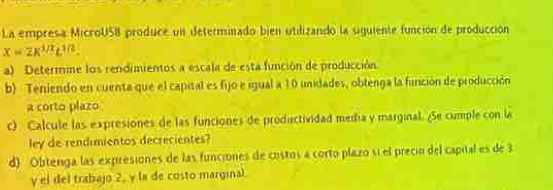 La empresa MicroUSB produce un determinado bien utilizando la siguiente función de producción
x=2K^(1/2)L^(1/2). 
a) Determine los rendimientos a escala de esta función de producción. 
b) Teniendo en cuenta que el capital es fijo e igual a 10 unidades, obtenga la función de producción 
a corto plazo 
c) Calcule las expresiones de las funciones de productividad medía y marginal. ¿Se cumple con la 
ley de rendimientos decrecientes? 
d) Obterga las expresiones de las funciones de costos a corto plazo sí el preció del capital es de 3
y el del trabajo 2, la de costo marginal.