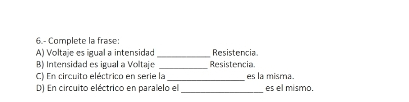 6.- Complete la frase: 
A) Voltaje es igual a intensidad _Resistencia. 
B) Intensidad es igual a Voltaje _Resistencia. 
C) En circuito eléctrico en serie la _es la misma. 
D) En circuito eléctrico en paralelo el_ es el mismo.