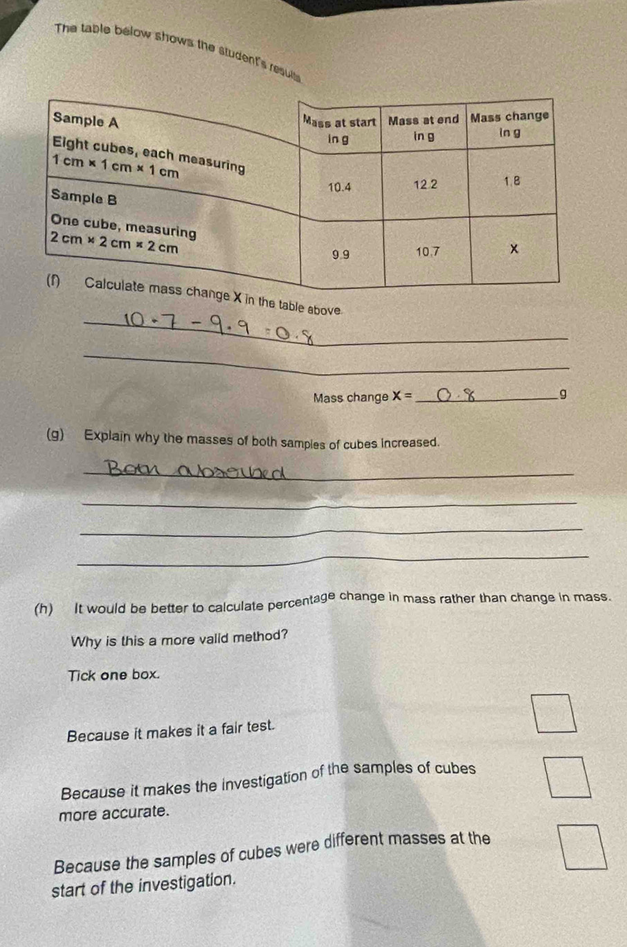 The table below shows the student's resuls
_
he table above.
_
Mass change X= __g
(g) Explain why the masses of both samples of cubes increased.
_
_
_
_
(h)  It would be better to calculate percentage change in mass rather than change in mass.
Why is this a more valid method?
Tick one box.
Because it makes it a fair test.
Because it makes the investigation of the samples of cubes
more accurate.
Because the samples of cubes were different masses at the
start of the investigation.
