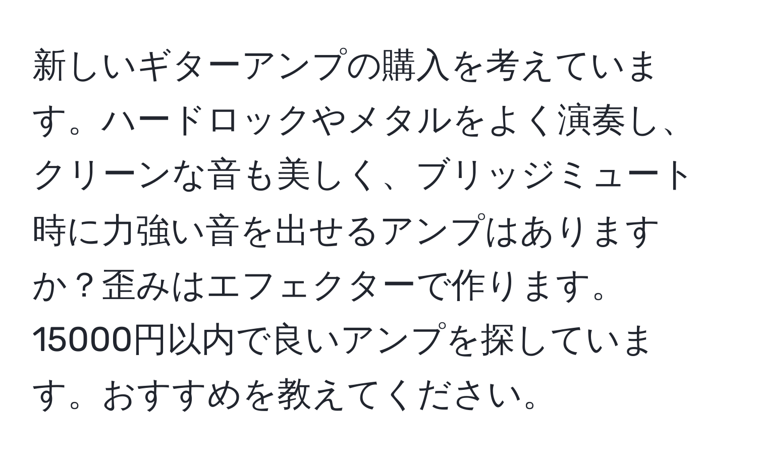 新しいギターアンプの購入を考えています。ハードロックやメタルをよく演奏し、クリーンな音も美しく、ブリッジミュート時に力強い音を出せるアンプはありますか？歪みはエフェクターで作ります。15000円以内で良いアンプを探しています。おすすめを教えてください。