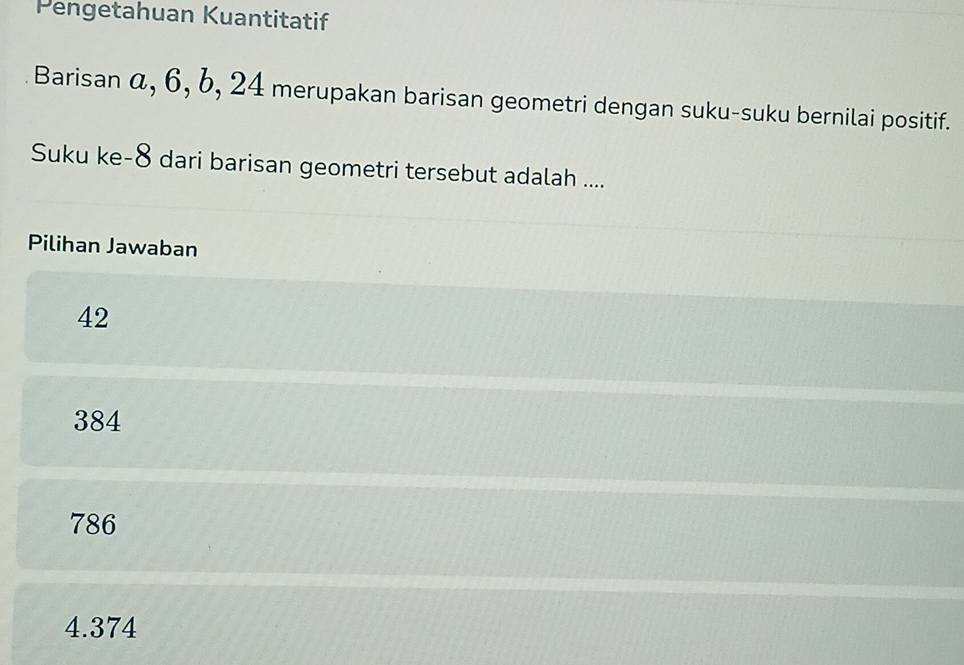 Pengetahuan Kuantitatif
Barisan α, 6, b, 24 merupakan barisan geometri dengan suku-suku bernilai positif.
Suku ke- 8 dari barisan geometri tersebut adalah ....
Pilihan Jawaban
42
384
786
4.374