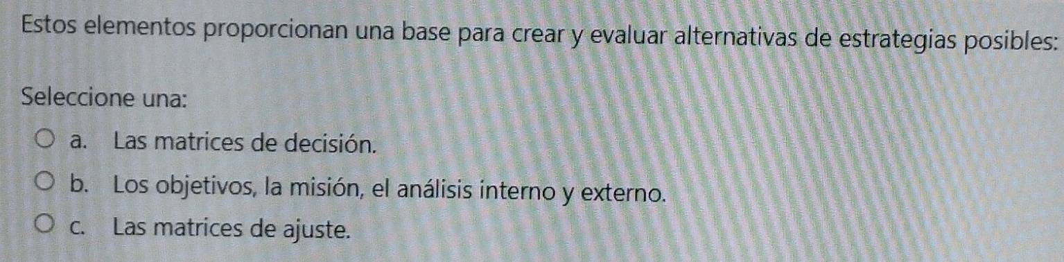 Estos elementos proporcionan una base para crear y evaluar alternativas de estrategias posibles:
Seleccione una:
a. Las matrices de decisión.
b. Los objetivos, la misión, el análisis interno y externo.
c. Las matrices de ajuste.