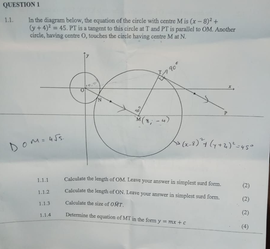 In the diagram below, the equation of the circle with centre M is (x-8)^2+
(y+4)^2=45. PT is a tangent to this circle at T and PT is parallel to OM. Another 
circle, having centre O, touches the circle having centre M at N. 
1.1.1 Calculate the length of OM. Leave your answer in simplest surd form. (2) 
1.1.2 Calculate the length of ON. Leave your answer in simplest surd form. (2) 
1.1.3 Calculate the size of OMT. 
(2) 
1.1.4 Determine the equation of MT in the form y=mx+c
(4)